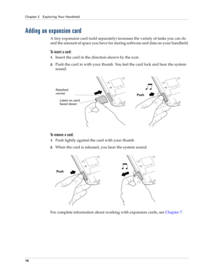 Page 28Chapter 2 Exploring Your Handheld
14
Adding an expansion card
A tiny expansion card (sold separately) increases the variety of tasks you can do 
and the amount of space you have for storing software and data on your handheld.
To insert a card:
1.Insert the card in the direction shown by the icon.
2.Push the card in with your thumb. You feel the card lock and hear the system 
sound.
To  r e m o v e  a  c a r d :
1.Push lightly against the card with your thumb.
2.When the card is released, you hear the...