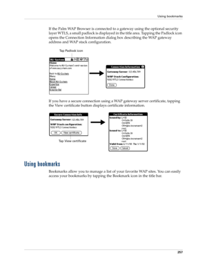 Page 271Using bookmarks
257
If the Palm WAP Browser is connected to a gateway using the optional security 
layer WTLS, a small padlock is displayed in the title area. Tapping the Padlock icon 
opens the Connection Information dialog box describing the WAP gateway 
address and WAP stack configuration.
If you have a secure connection using a WAP gateway server certificate, tapping 
the View certificate button displays certificate information.
Using bookmarks
Bookmarks allow you to manage a list of your favorite...