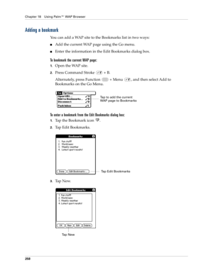 Page 272Chapter 18 Using Palm™ WAP Browser
258
Adding a bookmark
You can add a WAP site to the Bookmarks list in two ways:
nAdd the current WAP page using the Go menu.
nEnter the information in the Edit Bookmarks dialog box.
To bookmark the current WAP page:
1.Open the WAP site.
2.Press Command Stroke   + B.
Alternately, press Function   + Menu  , and then select Add to 
Bookmarks on the Go Menu.
To enter a bookmark from the Edit Bookmarks dialog box:
1.Tap the Bookmark icon  .
2.Tap Edit Bookmarks.
3.Ta p  N e...