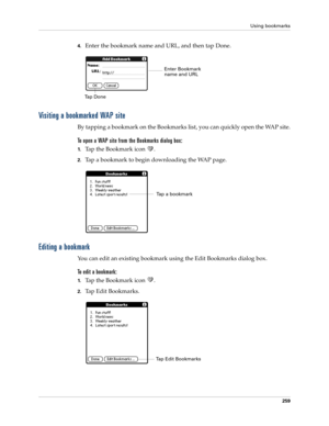 Page 273Using bookmarks
259
4.Enter the bookmark name and URL, and then tap Done.
Visiting a bookmarked WAP site
By tapping a bookmark on the Bookmarks list, you can quickly open the WAP site.
To open a WAP site from the Bookmarks dialog box:
1.Tap the Bookmark icon  .
2.Tap a bookmark to begin downloading the WAP page.
Editing a bookmark
You can edit an existing bookmark using the Edit Bookmarks dialog box.
To edit a bookmark:
1.Tap the Bookmark icon  .
2.Tap Edit Bookmarks.
Tap DoneEnter Bookmark 
name and...