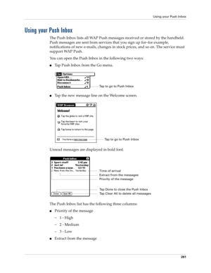 Page 275Using your Push Inbox
261
Using your Push Inbox
The Push Inbox lists all WAP Push messages received or stored by the handheld. 
Push messages are sent from services that you sign up for–for example, 
notifications of new e-mails, changes in stock prices, and so on. The service must 
support WAP Push.
You can open the Push Inbox in the following two ways:
nTap Push Inbox from the Go menu.
nTap the new message line on the Welcome screen.
Unread messages are displayed in bold font. 
The Push Inbox list has...