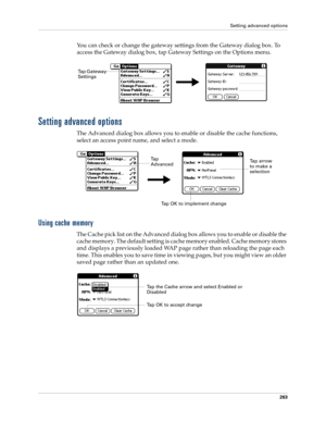 Page 277Setting advanced options
263
You can check or change the gateway settings from the Gateway dialog box. To 
access the Gateway dialog box, tap Gateway Settings on the Options menu.
Setting advanced options
The Advanced dialog box allows you to enable or disable the cache functions, 
select an access point name, and select a mode.
Using cache memory
The Cache pick list on the Advanced dialog box allows you to enable or disable the 
cache memory. The default setting is cache memory enabled. Cache memory...