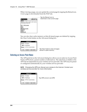 Page 278Chapter 18 Using Palm™ WAP Browser
264
When viewing a page, you can update the current page by tapping the Reload icon. 
A new page is downloaded from the WAP site. 
You can also clear cache memory so that all stored pages are deleted by tapping 
the Clear Cache button on the Advanced dialog box. 
Selecting an Access Point Name
The APN pick list on the Advanced dialog box allows you to select an Access Point 
Name (APN) from a preset number of alternatives. The selections available in the 
APN list are...