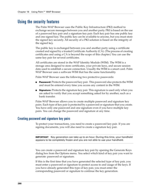 Page 280Chapter 18 Using Palm™ WAP Browser
266
Using the security features
The Palm WAP Browser uses the Public Key Infrastructure (PKI) method to 
exchange secure messages between you and another party. PKI is based on the use 
of a password key pair and a signature key pair. Each key pair has one public key 
and one signed key. The public key can be available to anyone, but you must store 
the signed key securely. All security of a PKI solution is based on the integrity of 
the signed key.
The public key is...