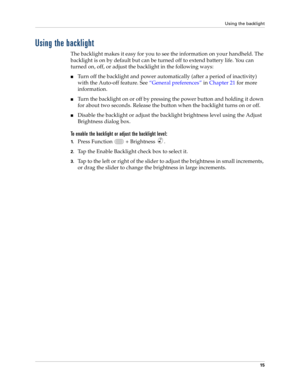 Page 29Using the backlight
15
Using the backlight
The backlight makes it easy for you to see the information on your handheld. The 
backlight is on by default but can be turned off to extend battery life. You can 
turned on, off, or adjust the backlight in the following ways:
nTurn off the backlight and power automatically (after a period of inactivity) 
with the Auto-off feature. See“General preferences” in Chapter 21 for more 
information.
nTurn the backlight on or off by pressing the power button and holding...