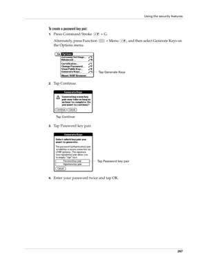 Page 281Using the security features
267
To create a password key pair:
1.Press Command Stroke   + G.
Alternately, press Function   + Menu  , and then select Generate Keys on 
the Options menu.
2.Ta p  C o n t i n u e .
3.Tap Password key pair.
4.Enter your password twice and tap OK.
Tap Generate Keys
Tap Continue
Tap Password key pair 