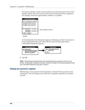 Page 282Chapter 18 Using Palm™ WAP Browser
268
If you have already created a password key pair, enter the password you have 
already created. You can use any characters to set the password or signature–
for example, small and capital letters, numbers, or symbols. 
A Generating Key Pair dialog box appears, informing you that it may take an 
hour to generate the key pair. When the key pair has been generated, a 
confirmation dialog box appears.
5.Ta p  O K .
NOTEGenerating a password key pair and generating a...