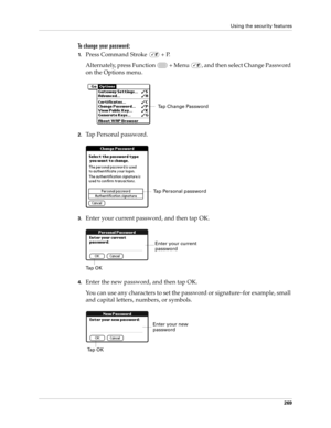 Page 283Using the security features
269
To change your password:
1.Press Command Stroke   + P.
Alternately, press Function   + Menu  , and then select Change Password 
on the Options menu.
2.Tap Personal password.
3.Enter your current password, and then tap OK.
4.Enter the new password, and then tap OK.
You can use any characters to set the password or signature–for example, small 
and capital letters, numbers, or symbols. 
Tap Change Password
Tap Personal password
Ta p  O KEnter your current 
password
Enter...
