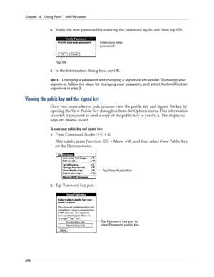 Page 284Chapter 18 Using Palm™ WAP Browser
270
5.Verify the new password by entering the password again, and then tap OK.
6.In the Information dialog box, tap OK.
NOTEChanging a password and changing a signature are similar. To change your 
signature, follow the steps for changing your password, and select Authentification 
signature in step 3.
Viewing the public key and the signed key
Once you create a keyed pair, you can view the public key and signed the key by 
opening the View Public Key dialog box from the...