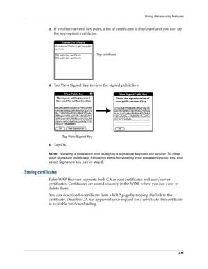 Page 285Using the security features
271
3.If you have several key pairs, a list of certificates is displayed and you can tap 
the appropriate certificate.
4.Tap View Signed Key to view the signed public key.
5.Ta p  O K .
NOTEViewing a password and changing a signature key pair are similar. To view 
your signature public key, follow the steps for viewing your password public key, and 
select Signature key pair in step 2.
Storing certificates
Palm WAP Browser supports both CA or root certificates and user/server...