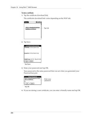 Page 286Chapter 18 Using Palm™ WAP Browser
272
To store a certificate:
1.Tap the certificate download link.
The certificate download link varies depending on the WAP site.
2.Ta p  S a v e .
3.Enter your password and tap OK.
Your password is the same password that was set when you generated your 
Password key pair.
4.If you are storing a user certificate, you can enter a friendly name and tap OK. 
Tap link
Ta p  S a v e
Enter your 
password
Ta p  O K 