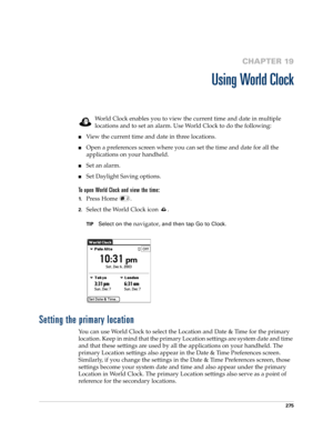 Page 289275
CHAPTER 19
Using World Clock
World Clock enables you to view the current time and date in multiple 
locations and to set an alarm. Use World Clock to do the following:
nView the current time and date in three locations.
nOpen a preferences screen where you can set the time and date for all the 
applications on your handheld.
nSet an alarm.
nSet Daylight Saving options.
To open World Clock and view the time:
1.Press Home  .
2.Select the World Clock icon  .
TIPSelect on the navigator, and then tap Go...