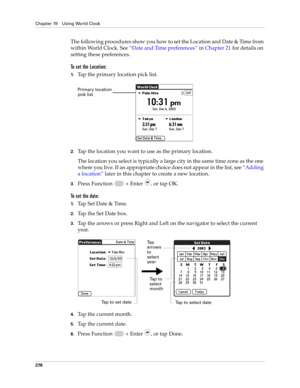 Page 290Chapter 19 Using World Clock
276
The following procedures show you how to set the Location and Date & Time from 
within World Clock. See“Date and Time preferences” in Chapter 21 for details on 
setting these preferences.
To set the Location:
1.Tap the primary location pick list.
2.Tap the location you want to use as the primary location. 
The location you select is typically a large city in the same time zone as the one 
where you live. If an appropriate choice does not appear in the list, see “Adding 
a...