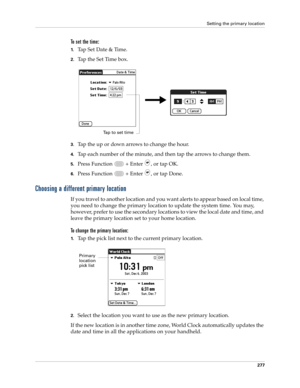 Page 291Setting the primary location
277
To set the time:
1.Tap Set Date & Time.
2.Tap the Set Time box.
3.Tap the up or down arrows to change the hour.
4.Tap each number of the minute, and then tap the arrows to change them.
5.Press Function   + Enter , or tap OK.
6.Press Function   + Enter , or tap Done.
Choosing a different primary location
If you travel to another location and you want alerts to appear based on local time, 
you need to change the primary location to update the system time. You may, 
however,...