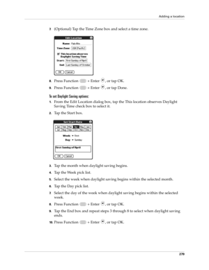Page 293Adding a location
279
7.(Optional) Tap the Time Zone box and select a time zone.
8.Press Function   + Enter , or tap OK.
9.Press Function   + Enter , or tap Done.
To set Daylight Saving options:
1.From the Edit Location dialog box, tap the This location observes Daylight 
Saving Time check box to select it.
2.Tap the Start box.
3.Tap the month when daylight saving begins.
4.Tap the Week pick list.
5.Select the week when daylight saving begins within the selected month.
6.Tap the Day pick list.
7.Select...