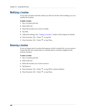 Page 294Chapter 19 Using World Clock
280
Modifying a Location
If you add a location and later realize you did not use the correct settings, you can 
modify the location. 
To modify a Location:
1.Tap a Location pick list.
2.Select Edit List.
3.Select the location you want to modify.
4.Tap Edit.
5.Adjust the settings. See “Adding a location” earlier in this chapter for details.
6.Press Function   + Enter , or tap OK.
7.Press Function   + Enter , or tap Done.
Removing a location
If you no longer need a location...