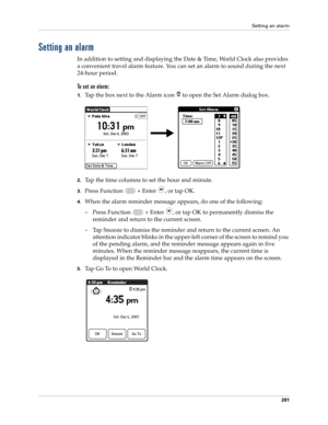 Page 295Setting an alarm
281
Setting an alarm
In addition to setting and displaying the Date & Time, World Clock also provides 
a convenient travel alarm feature. You can set an alarm to sound during the next 
24-hour period.
To set an alarm:
1.Tap the box next to the Alarm icon   to open the Set Alarm dialog box.
2.Tap the time columns to set the hour and minute.
3.Press Function   + Enter , or tap OK.
4.When the alarm reminder message appears, do one of the following:
– Press Function   + Enter 
, or tap OK to...