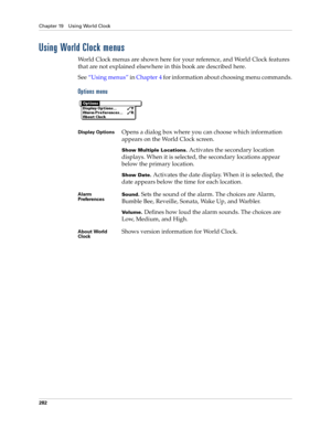 Page 296Chapter 19 Using World Clock
282
Using World Clock menus
World Clock menus are shown here for your reference, and World Clock features 
that are not explained elsewhere in this book are described here.
See“Using menus” in Chapter 4 for information about choosing menu commands.
Options menu
Display OptionsOpens a dialog box where you can choose which information 
appears on the World Clock screen.
Show Multiple Locations. Activates the secondary location 
displays. When it is selected, the secondary...