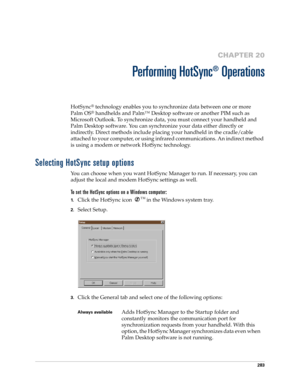 Page 297283
CHAPTER 20
Performing HotSync
®
 Operations
HotSync® technology enables you to synchronize data between one or more 
Palm OS
® handhelds and Palm™ Desktop software or another PIM such as 
Microsoft Outlook. To synchronize data, you must connect your handheld and 
Palm Desktop software. You can synchronize your data either directly or 
indirectly. Direct methods include placing your handheld in the cradle/cable 
attached to your computer, or using infrared communications. An indirect method 
is using...