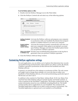 Page 299Customizing HotSync application settings
285
To set the HotSync options on a Mac:
1.Double-click the HotSync Manager icon in the Palm folder.
2.Click the HotSync Controls tab and select any of the following options.
3.Close the HotSync Software Setup window. 
Customizing HotSync application settings
For each application, you can define a set of options that determines how records 
are handled during synchronization. These options are called a conduit. By default, 
a HotSync operation synchronizes all...