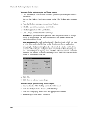 Page 300Chapter 20 Performing HotSync® Operations
286
To customize HotSync application settings on a Windows computer:
1.Click the HotSync icon  in the Windows system tray (lower-right corner of 
the taskbar).
You can also click the HotSync command on the Palm Desktop software menu 
bar.
2.From the HotSync Manager menu, choose Custom.
3.Select the appropriate username from the list.
4.Select an application in the Conduit list.
5.Click Change, and do one of the following:
VersaMail: Set synchronization options....