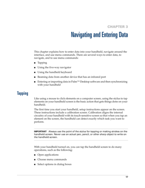 Page 3117
CHAPTER 3
Navigating and Entering Data
This chapter explains how to enter data into your handheld, navigate around the 
interface, and use menu commands. There are several ways to enter data, to 
navigate, and to use menu commands:
nTapping
nUsing the five-way navigator
nUsing the handheld keyboard
nBeaming data from another device that has an infrared port 
nEntering or importing data in Palm™ Desktop software and then synchronizing 
with your handheld
Tapping
Like using a mouse to click elements on...