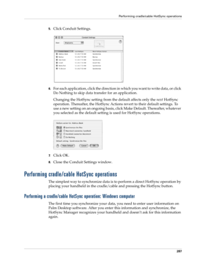 Page 301Performing cradle/cable HotSync operations
287
5.Click Conduit Settings.
6.For each application, click the direction in which you want to write data, or click 
Do Nothing to skip data transfer for an application.
Changing the HotSync setting from the default affects only the next HotSync 
operation. Thereafter, the HotSync Actions revert to their default settings. To 
use a new setting on an ongoing basis, click Make Default. Thereafter, whatever 
you selected as the default setting is used for HotSync...