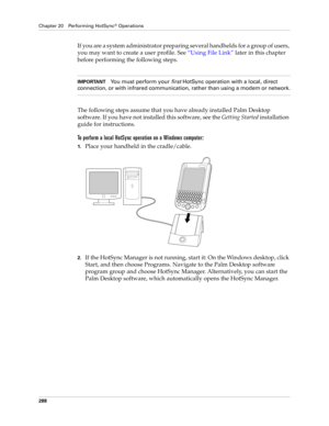 Page 302Chapter 20 Performing HotSync® Operations
288
If you are a system administrator preparing several handhelds for a group of users, 
you may want to create a user profile. See “Using File Link” later in this chapter 
before performing the following steps.
IMPORTANTYou must perform your 
first HotSync operation with a local, direct 
connection, or with infrared communication, rather than using a modem or network.
The following steps assume that you have already installed Palm Desktop 
software. If you have...