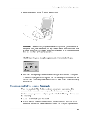 Page 303Performing cradle/cable HotSync operations
289
3.Press the HotSync button  on the cradle/cable.
IMPORTANTThe first time you perform a HotSync operation, you must enter a 
username in the New User dialog box and click OK. Every handheld should have 
a unique name. To prevent loss of a user ’s records, never try to synchronize more 
than one handheld to the same username.
The HotSync Progress dialog box appears and synchronization begins.
4.Wait for a message on your handheld indicating that the process is...