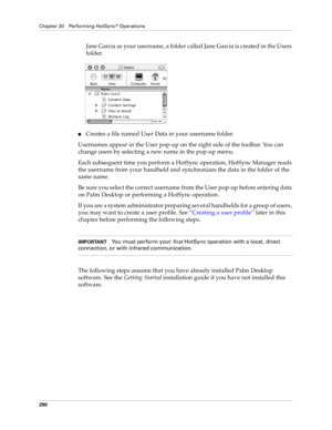 Page 304Chapter 20 Performing HotSync® Operations
290
Jane Garcia as your username, a folder called Jane Garcia is created in the Users 
folder.
nCreates a file named User Data in your username folder. 
Usernames appear in the User pop-up on the right side of the toolbar. You can 
change users by selecting a new name in the pop-up menu. 
Each subsequent time you perform a HotSync operation, HotSync Manager reads 
the username from your handheld and synchronizes the data in the folder of the 
same name.
Be sure...