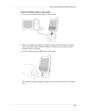 Page 305Performing cradle/cable HotSync operations
291
To perform a local HotSync operation on a Mac computer:
1.Place your handheld in the HotSync cradle/cable.
2.Make sure HotSync Manager is enabled: Double-click the HotSync Manager 
icon in the Palm folder. Click the HotSync Controls tab and make sure the 
Enabled option is selected.
3.Press the HotSync button   on the cradle/cable.
The HotSync Progress dialog box appears, followed by the Select User dialog 
box. 