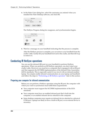 Page 306Chapter 20 Performing HotSync® Operations
292
4.In the Select User dialog box, select the username you entered when you 
installed the Palm Desktop software, and click OK.
The HotSync Progress dialog box reappears, and synchronization begins.
5.Wait for a message on your handheld indicating that the process is complete.
After the HotSync process is complete, you can remove your handheld from the 
cradle/cable. Gently tilt your handheld forward in the cradle, and then lift it up 
to remove it.
Conducting...