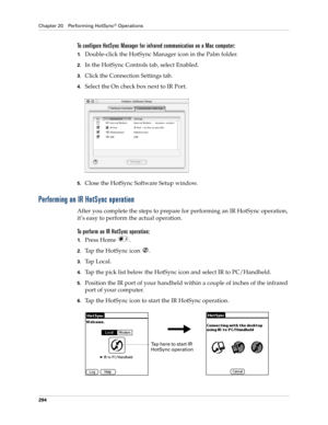 Page 308Chapter 20 Performing HotSync® Operations
294
To configure HotSync Manager for infrared communication on a Mac computer:
1.Double-click the HotSync Manager icon in the Palm folder.
2.In the HotSync Controls tab, select Enabled.
3.Click the Connection Settings tab.
4.Select the On check box next to IR Port.
5.Close the HotSync Software Setup window. 
Performing an IR HotSync operation
After you complete the steps to prepare for performing an IR HotSync operation, 
it’s easy to perform the actual...