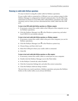 Page 309Conducting IR HotSync operations
295
Returning to cradle/cable HotSync operations
It’s easy to return to using the cradle/cable for HotSync operations.
If your cradle/cable is connected to a USB port, you can continue using it while 
HotSync Manager is configured for infrared communication. Use the following 
instructions to return to Local USB cradle/cable HotSync operations only when 
necessary, such as when you have disconnected the cradle/cable from the USB 
port.
To return to local USB cradle/cable...
