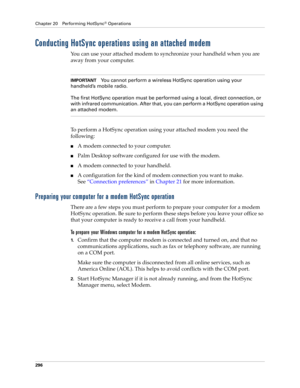 Page 310Chapter 20 Performing HotSync® Operations
296
Conducting HotSync operations using an attached modem
You can use your attached modem to synchronize your handheld when you are 
away from your computer.
IMPORTANTYou cannot perform a wireless HotSync operation using your 
handheld’s mobile radio.
The first HotSync operation must be performed using a local, direct connection, or 
with infrared communication. After that, you can perform a HotSync operation using 
an attached modem.
To perform a HotSync...