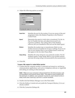 Page 311Conducting HotSync operations using an attached modem
297
3.Adjust the following options as needed. 
4.Click OK.
To prepare a Mac computer for a modem HotSync operation:
1.Confirm that the computer modem is connected and turned on, and that no 
communications applications, such as fax or telephony software, or AppleTalk 
networking are running on that serial port.
NOTEMake sure your computer is disconnected from all online services, such 
as CompuServe and America Online (AOL). This helps to avoid...