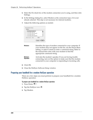 Page 312Chapter 20 Performing HotSync® Operations
298
5.Select the On check box of the modem connection you’re using, and then click 
Settings.
6.In the Settings dialog box, select Modem as the connection type, if it is not 
already selected. This step is not necessary for internal modems.
7.Adjust the following options as needed. 
8.Click OK.
9.Close the HotSync Software Setup window.
Preparing your handheld for a modem HotSync operation
There are a few steps you must perform to prepare your handheld for a...