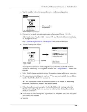 Page 313Conducting HotSync operations using an attached modem
299
4.Tap the pick list below the icon and select a modem configuration.
5.If you need to create a configuration, press Command Stroke   + S.
Alternately, press Function   + Menu  , and then select Connection Setup 
on the Options menu. 
See“Connection preferences” in Chapter 21 for more information.
6.Tap the Enter phone # field.
If you plan to connect to your company’s dial-in server (network modem) 
instead of connecting to a computer modem, see...