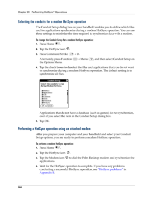 Page 314Chapter 20 Performing HotSync® Operations
300
Selecting the conduits for a modem HotSync operation
The Conduit Setup dialog box on your handheld enables you to define which files 
and/or applications synchronize during a modem HotSync operation. You can use 
these settings to minimize the time required to synchronize data with a modem. 
To change the Conduit Setup for a modem HotSync operation:
1.Press Home  . 
2.Tap the HotSync icon  . 
3.Press Command Stroke   + D.
Alternately, press Function   + Menu...