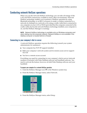 Page 315Conducting network HotSync operations
301
Conducting network HotSync operations
When you use the network HotSync technology, you can take advantage of the 
LAN and WAN connectivity available in many office environments. Network 
HotSync technology enables you to perform a HotSync operation by using 
Bluetooth technology or an 802.11 accessory to make a wireless connection to a 
network, by dialing in to a network, or by using a cradle/cable that is connected to 
any computer on your LAN or WAN (provided...