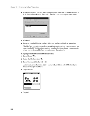 Page 316Chapter 20 Performing HotSync® Operations
302
4.Click the Network tab and make sure your user name has a checkmark next to 
it. If the checkmark is not there, click the check box next to your user name.
5.Click OK.
6.Put your handheld in the cradle/cable, and perform a HotSync operation.
The HotSync operation records network information about your computer on 
your handheld. With this information, your handheld can locate your computer 
when you perform a HotSync operation over the network.
To prepare...