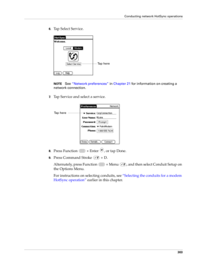 Page 317Conducting network HotSync operations
303
6.Tap Select Service.
NOTESee“Network preferences” in Chapter 21 for information on creating a 
network connection. 
7.Tap Service and select a service.
8.Press Function   + Enter , or tap Done.
9.Press Command Stroke   + D.
Alternately, press Function   + Menu  , and then select Conduit Setup on 
the Options Menu.
For instructions on selecting conduits, see “Selecting the conduits for a modem 
HotSync operation” earlier in this chapter.
Ta p  h e r e  
Ta p  h e...