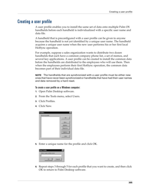 Page 319Creating a user profile
305
Creating a user profile
A user profile enables you to install the same set of data onto multiple Palm OS 
handhelds before each handheld is individualized with a specific user name and 
data file.
A handheld that is preconfigured with a user profile can be given to anyone 
because the handheld is not yet identified by a unique user name. The handheld 
acquires a unique user name when the new user performs his or her first local 
HotSync operation.
For example, suppose a sales...