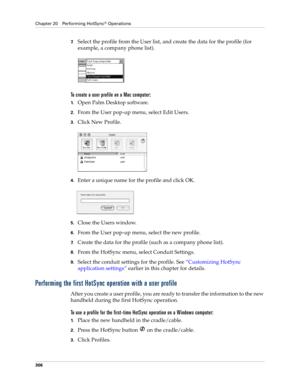 Page 320Chapter 20 Performing HotSync® Operations
306
7.Select the profile from the User list, and create the data for the profile (for 
example, a company phone list).
To create a user profile on a Mac computer:
1.Open Palm Desktop software.
2.From the User pop-up menu, select Edit Users.
3.Click New Profile.
4.Enter a unique name for the profile and click OK.
5.Close the Users window.
6.From the User pop-up menu, select the new profile.
7.Create the data for the profile (such as a company phone list).
8.From...