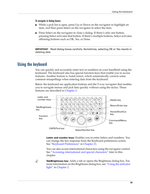 Page 33Using the keyboard
19
To navigate in dialog boxes:
nWhile a pick list is open, press Up or Down on the navigator to highlight an 
item, and then press Select on the navigator to select the item.
nPress Select on the navigator to close a dialog. If there’s only one button, 
pressing Select activates that button. If there’s multiple buttons, Select activates 
affirming buttons such as OK, Yes, or Done.
IMPORTANTRead dialog boxes carefully. Sometimes, selecting OK or Yes results in 
deleting data.
Using the...