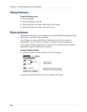 Page 324Chapter 21 Setting Preferences for Your Handheld
310
Viewing Preferences
To open the Preferences screens:
1.Press Home  . 
2.Tap the Preferences icon  . 
3.Tap the pick list in the upper-right corner of the screen.
4.Select the Preferences screen you want to view.
Buttons preferences
The Buttons Preferences screen enables you to associate different applications with 
the buttons on the front of the handheld. 
Any changes you make in the Buttons Preferences screen become effective 
immediately; you do not...