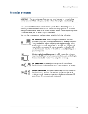 Page 325Connection preferences
311
Connection preferences
IMPORTANTThe connections preferences may have been set by your wireless 
service provider. Check with your provider before changing the preset settings.
The Connection Preferences screen enables you to define the settings used to 
connect your handheld to other devices. The screen displays a list of available 
configurations that are ready to be further defined; the list varies depending on the 
kind of software you’ve added to your handheld.
You can also...