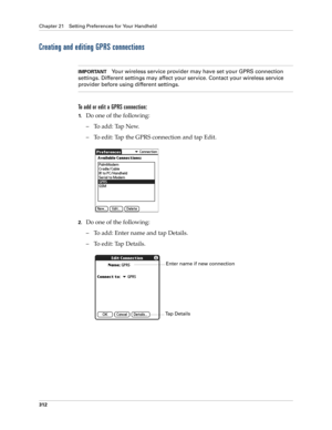 Page 326Chapter 21 Setting Preferences for Your Handheld
312
Creating and editing GPRS connections
IMPORTANTYour wireless service provider may have set your GPRS connection 
settings. Different settings may affect your service. Contact your wireless service 
provider before using different settings.
To add or edit a GPRS connection:
1.Do one of the following:
– To add: Tap New.
– To edit: Tap the GPRS connection and tap Edit.
2.Do one of the following:
– To add: Enter name and tap Details.
– To edit: Tap...