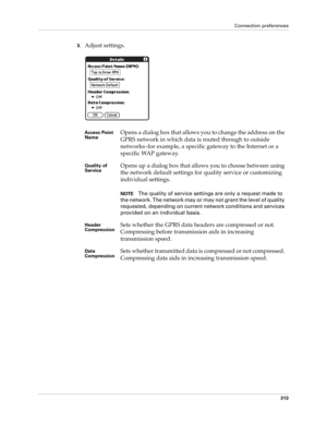 Page 327Connection preferences
313
3.Adjust settings.
Access Point 
NameOpens a dialog box that allows you to change the address on the 
GPRS network in which data is routed through to outside 
networks–for example, a specific gateway to the Internet or a 
specific WAP gateway.
Quality of 
ServiceOpens up a dialog box that allows you to choose between using 
the network default settings for quality service or customizing 
individual settings. 
NOTEThe quality of service settings are only a request made to 
the...