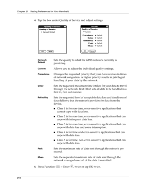 Page 328Chapter 21 Setting Preferences for Your Handheld
314
4.Tap the box under Quality of Service and adjust settings.
5.Press Function   + Enter , twice or tap OK twice.
Network 
DefaultSets the quality to what the GPRS network currently is 
providing. 
CustomAllows you to adjust the individual quality settings.
PrecedenceChanges the requested priority that your data receives in times 
of network congestion. A higher priority results in privileged 
handling of your data by the network.
DelaySets the requested...